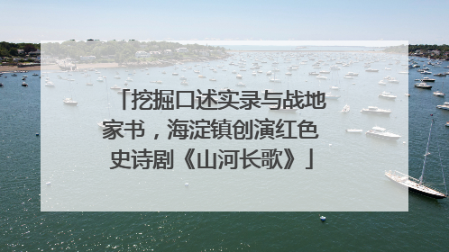 挖掘口述实录与战地家书，海淀镇创演红色史诗剧《山河长歌》
